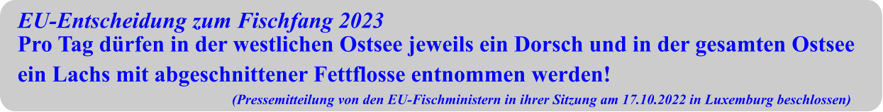 EU-Entscheidung zum Fischfang 2023 Pro Tag dürfen in der westlichen Ostsee jeweils ein Dorsch und in der gesamten Ostsee ein Lachs mit abgeschnittener Fettflosse entnommen werden! (Pressemitteilung von den EU-Fischministern in ihrer Sitzung am 17.10.2022 in Luxemburg beschlossen)